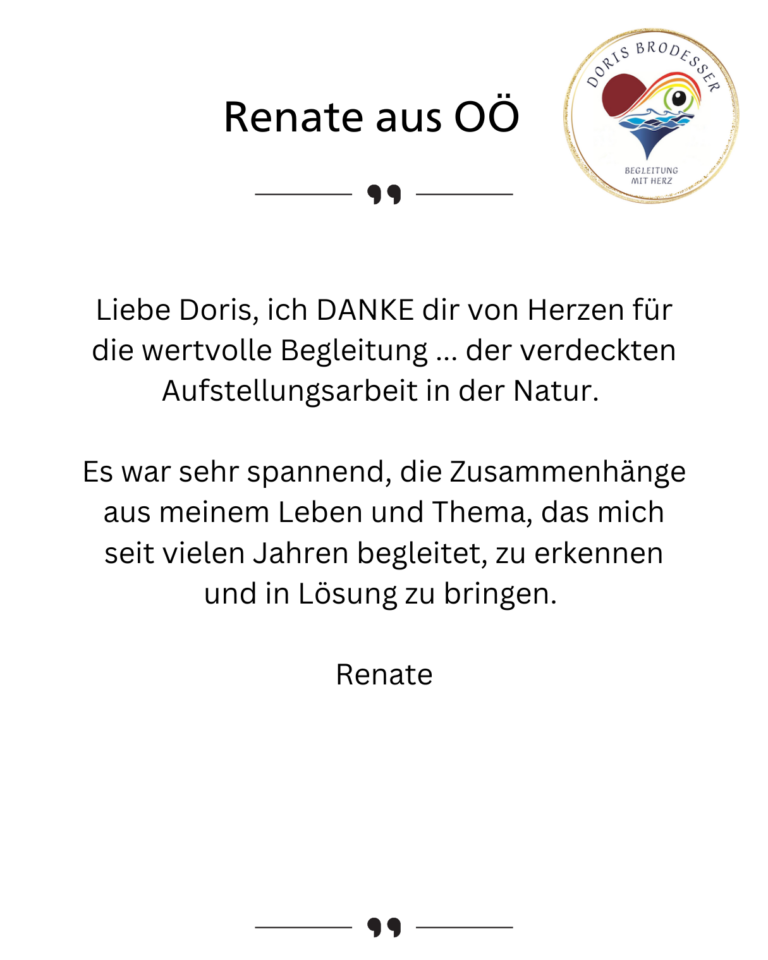 Liebe Doris, ich DANKE dir von Herzen für die wertvolle Begleitung ... der verdeckten Aufstellungsarbeit in der Natur. Es war sehr spannend, die Zusammenhänge aus meinem Leben und Thema, das mich seit vielen Jahren begleitet, zu erkennen und in Lösung zu bringen. Renate
