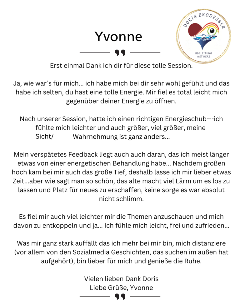 Erst einmal Dank ich dir für diese tolle Session. Ja, wie war´s für mich... ich habe mich bei dir sehr wohl gefühlt und das habe ich selten, du hast eine tolle Energie. Mir fiel es total leicht mich gegenüber deiner Energie zu öffnen. Nach unserer Session, hatte ich einen richtigen Energieschub---ich fühlte mich leichter und auch größer, viel größer, meine Sicht/Wahrnehmung ist ganz anders... Mein verspätetes Feedback liegt auch auch daran, das ich meist länger etwas von einer energetischen Behandlung habe... Nachdem großen hoch kam bei mir auch das große Tief, deshalb lasse ich mir lieber etwas Zeit...aber wie sagt man so schön, das alte macht viel Lärm um es los zu lassen und Platz für neues zu erschaffen, keine sorge es war absolut nicht schlimm. Es fiel mir auch viel leichter mir die Themen anzuschauen und mich davon zu entkoppeln und ja... Ich fühle mich leicht, frei und zufrieden... Was mir ganz stark auffällt das ich mehr bei mir bin, mich distanziere (vor allem von den Sozialmedia Geschichten, das suchen im außen hat aufgehört), bin lieber für mich und genieße die Ruhe. Vielen lieben Dank Doris Liebe Grüße, Yvonne
