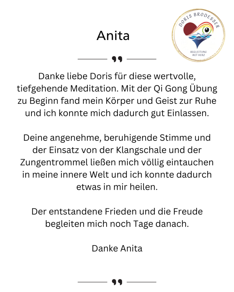 Danke liebe Doris für diese wertvolle, tiefgehende Meditation. Mit der Qi Gong Übung zu Beginn fand mein Körper und Geist zur Ruhe und ich konnte mich dadurch gut Einlassen. Deine angenehme, beruhigende Stimme und der Einsatz von der Klangschale und der Zungentrommel ließen mich völlig eintauchen in meine innere Welt und ich konnte dadurch etwas in mir heilen. Der entstandene Frieden und die Freude begleiten mich noch Tage danach. Danke Anita