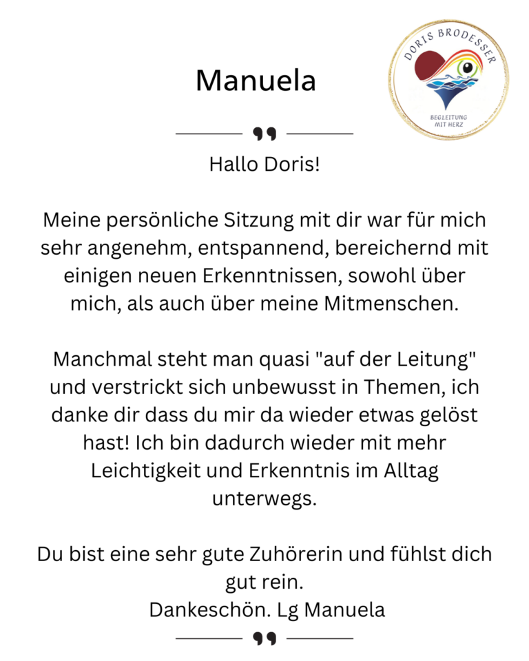 Hallo Doris! Meine persönliche Sitzung mit dir war für mich sehr angenehm, entspannend, bereichernd mit einigen neuen Erkenntnissen, sowohl über mich, als auch über meine Mitmenschen. Manchmal steht man quasi "auf der Leitung" und verstrickt sich unbewusst in Themen, ich danke dir dass du mir da wieder etwas gelöst hast! Ich bin dadurch wieder mit mehr Leichtigkeit und Erkenntnis im Alltag unterwegs. Du bist eine sehr gute Zuhörerin und fühlst dich gut rein. Dankeschön. Lg Manuela