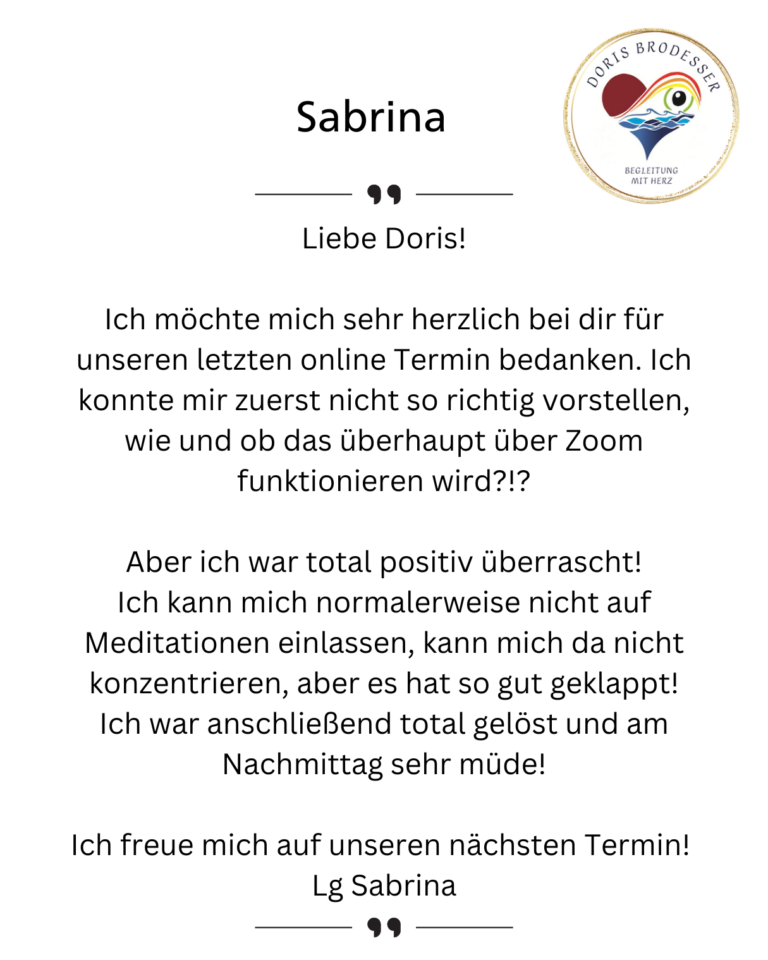 Liebe Doris! Ich möchte mich sehr herzlich bei dir für unseren letzten online Termin bedanken. Ich konnte mir zuerst nicht so richtig vorstellen, wie und ob das überhaupt über Zoom funktionieren wird?!? Aber ich war total positiv überrascht! Ich kann mich normalerweise nicht auf Meditationen einlassen, kann mich da nicht konzentrieren, aber es hat so gut geklappt! Ich war anschließend total gelöst und am Nachmittag sehr müde! Ich freue mich auf unseren nächsten Termin! Lg Sabrina